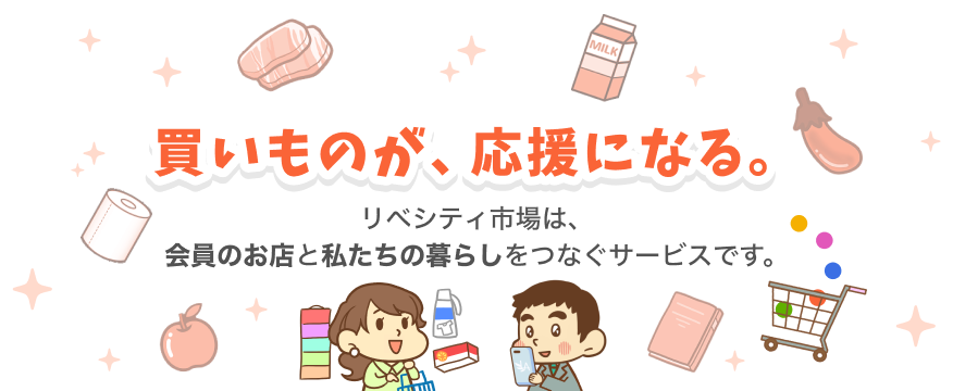 お買い物が、応援になる。リベシティ市場は、会員のお店と私たちの暮らしをつなぐサービスです。